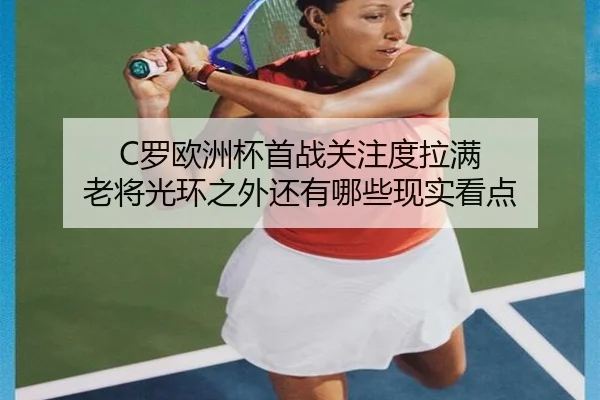 C罗欧洲杯首战关注度拉满 老将光环之外还有哪些现实看点